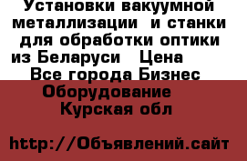 Установки вакуумной металлизации  и станки для обработки оптики из Беларуси › Цена ­ 100 - Все города Бизнес » Оборудование   . Курская обл.